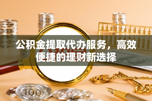 马山公积金提取代办服务，高效便捷的理财新选择