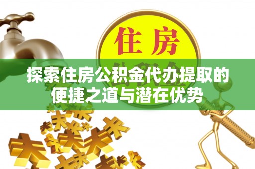 马山探索住房公积金代办提取的便捷之道与潜在优势