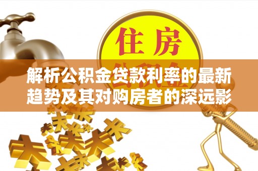 马山解析公积金贷款利率的最新趋势及其对购房者的深远影响