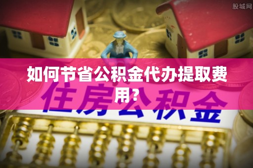 马山如何节省公积金代办提取费用？