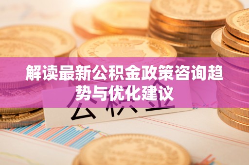 马山解读最新公积金政策咨询趋势与优化建议