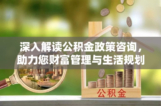 马山深入解读公积金政策咨询，助力您财富管理与生活规划
