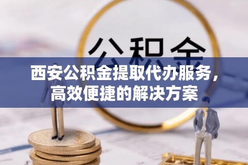马山西安公积金提取代办服务，高效便捷的解决方案