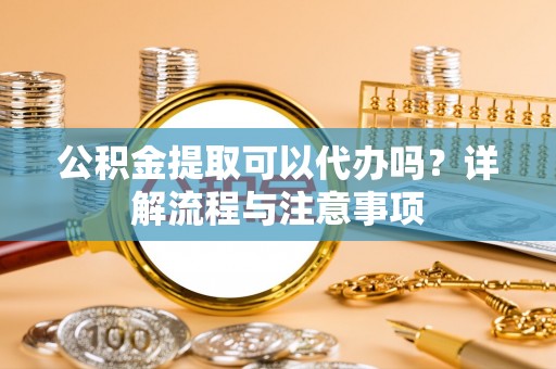 马山公积金提取可以代办吗？详解流程与注意事项