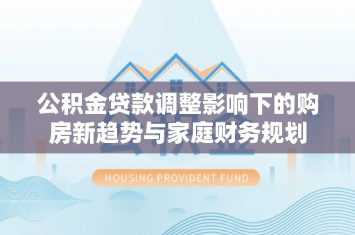 马山公积金贷款调整影响下的购房新趋势与家庭财务规划